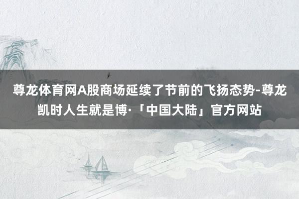尊龙体育网A股商场延续了节前的飞扬态势-尊龙凯时人生就是博·「中国大陆」官方网站