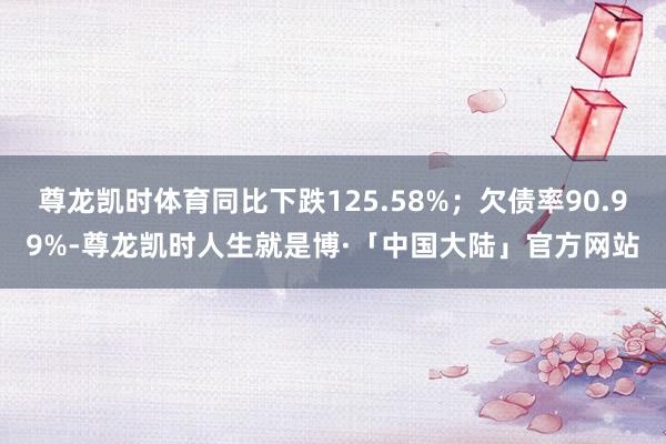 尊龙凯时体育同比下跌125.58%；欠债率90.99%-尊龙凯时人生就是博·「中国大陆」官方网站