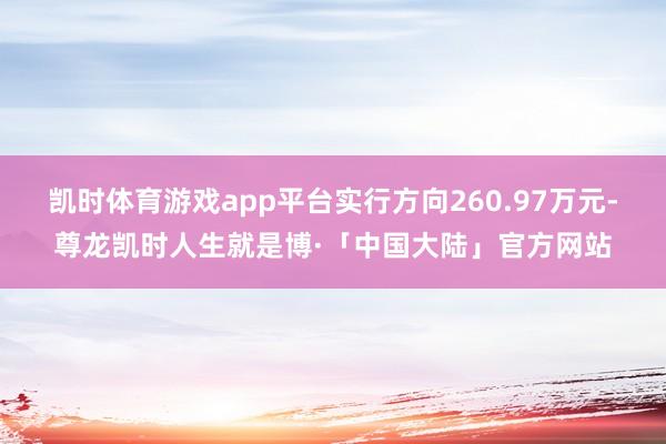 凯时体育游戏app平台实行方向260.97万元-尊龙凯时人生就是博·「中国大陆」官方网站