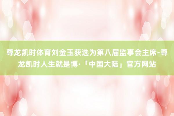 尊龙凯时体育刘金玉获选为第八届监事会主席-尊龙凯时人生就是博·「中国大陆」官方网站