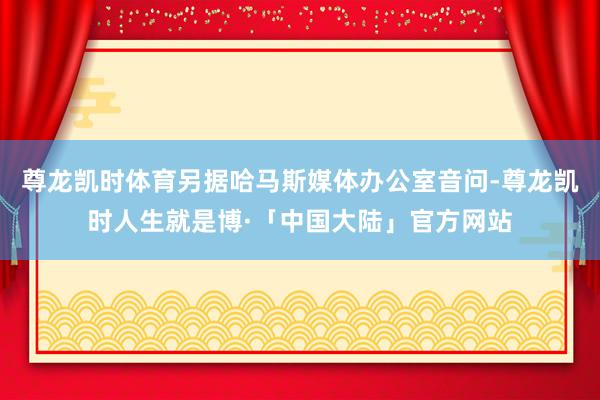 尊龙凯时体育另据哈马斯媒体办公室音问-尊龙凯时人生就是博·「中国大陆」官方网站