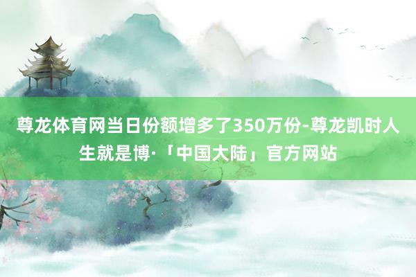 尊龙体育网当日份额增多了350万份-尊龙凯时人生就是博·「中国大陆」官方网站