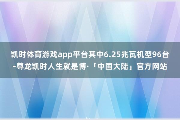 凯时体育游戏app平台其中6.25兆瓦机型96台-尊龙凯时人生就是博·「中国大陆」官方网站