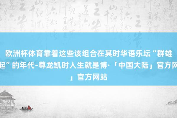 欧洲杯体育靠着这些该组合在其时华语乐坛“群雄并起”的年代-尊龙凯时人生就是博·「中国大陆」官方网站