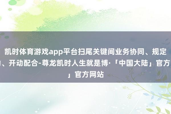 凯时体育游戏app平台扫尾关键间业务协同、规定联动、开动配合-尊龙凯时人生就是博·「中国大陆」官方网站