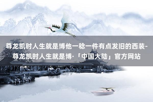 尊龙凯时人生就是博他一稔一件有点发旧的西装-尊龙凯时人生就是博·「中国大陆」官方网站