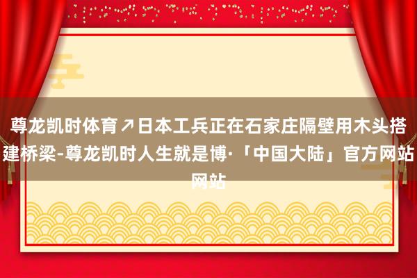 尊龙凯时体育↗日本工兵正在石家庄隔壁用木头搭建桥梁-尊龙凯时人生就是博·「中国大陆」官方网站