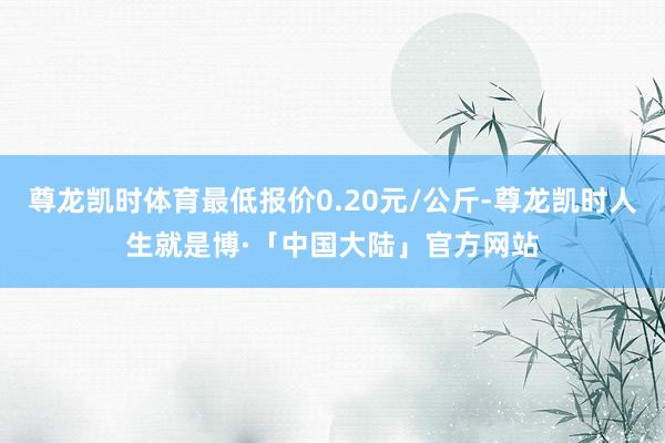 尊龙凯时体育最低报价0.20元/公斤-尊龙凯时人生就是博·「中国大陆」官方网站