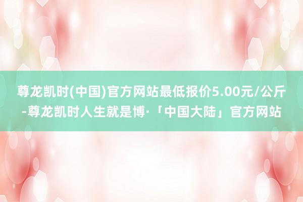 尊龙凯时(中国)官方网站最低报价5.00元/公斤-尊龙凯时人生就是博·「中国大陆」官方网站