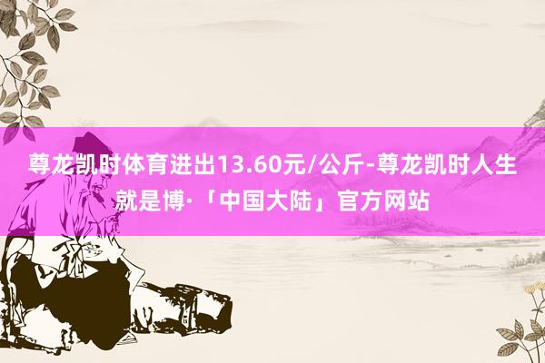 尊龙凯时体育进出13.60元/公斤-尊龙凯时人生就是博·「中国大陆」官方网站