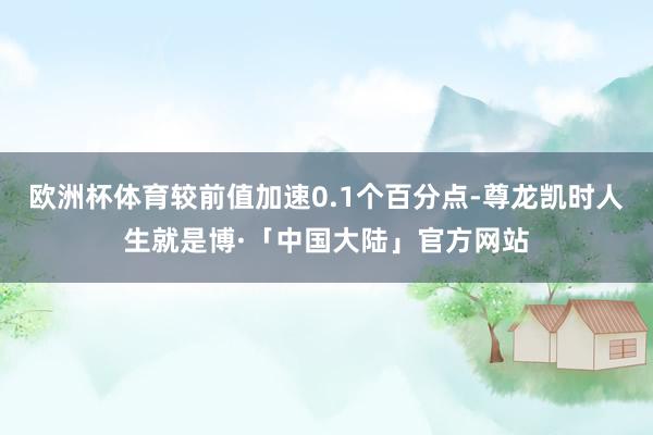 欧洲杯体育较前值加速0.1个百分点-尊龙凯时人生就是博·「中国大陆」官方网站