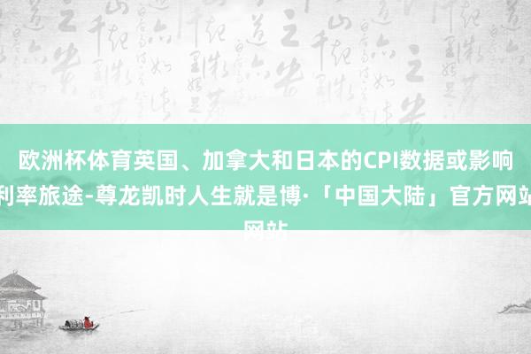 欧洲杯体育英国、加拿大和日本的CPI数据或影响利率旅途-尊龙凯时人生就是博·「中国大陆」官方网站