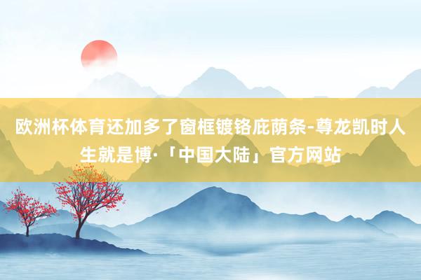 欧洲杯体育还加多了窗框镀铬庇荫条-尊龙凯时人生就是博·「中国大陆」官方网站