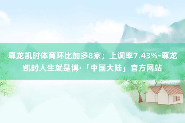 尊龙凯时体育环比加多8家；上调率7.43%-尊龙凯时人生就是博·「中国大陆」官方网站