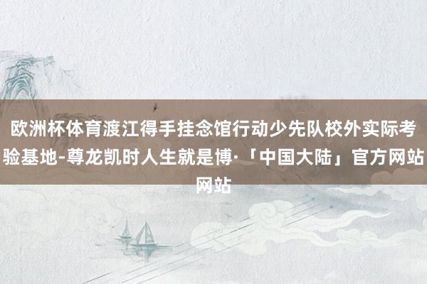欧洲杯体育渡江得手挂念馆行动少先队校外实际考验基地-尊龙凯时人生就是博·「中国大陆」官方网站