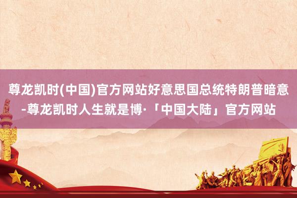 尊龙凯时(中国)官方网站好意思国总统特朗普暗意-尊龙凯时人生就是博·「中国大陆」官方网站