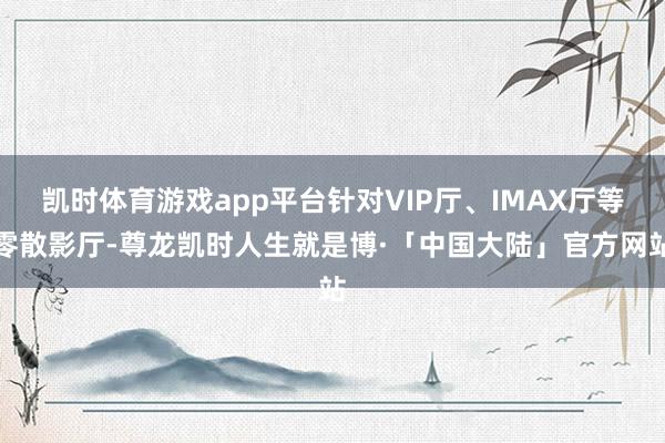凯时体育游戏app平台针对VIP厅、IMAX厅等零散影厅-尊龙凯时人生就是博·「中国大陆」官方网站