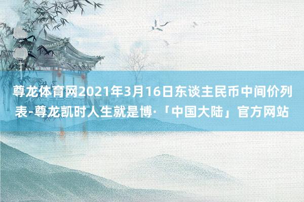 尊龙体育网2021年3月16日东谈主民币中间价列表-尊龙凯时人生就是博·「中国大陆」官方网站