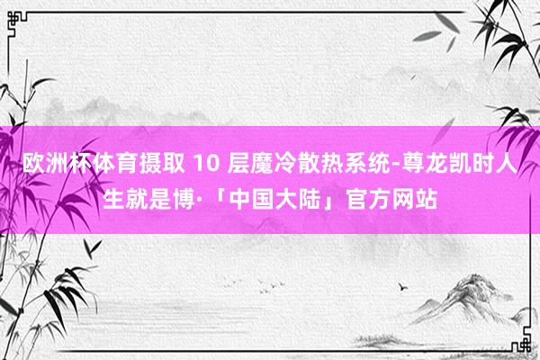 欧洲杯体育摄取 10 层魔冷散热系统-尊龙凯时人生就是博·「中国大陆」官方网站