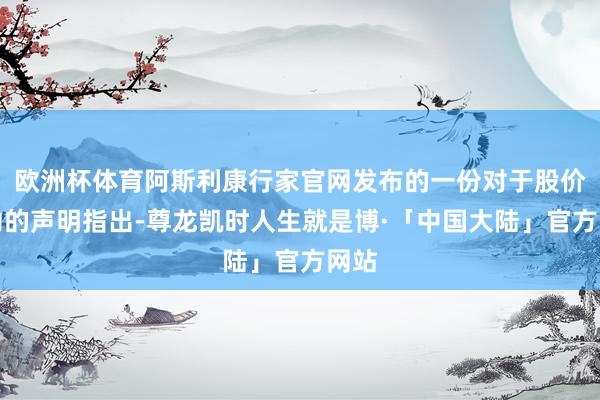 欧洲杯体育阿斯利康行家官网发布的一份对于股价波动的声明指出-尊龙凯时人生就是博·「中国大陆」官方网站