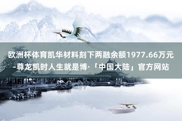 欧洲杯体育凯华材料刻下两融余额1977.66万元-尊龙凯时人生就是博·「中国大陆」官方网站