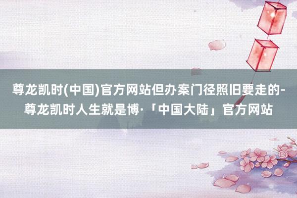 尊龙凯时(中国)官方网站但办案门径照旧要走的-尊龙凯时人生就是博·「中国大陆」官方网站