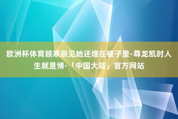 欧洲杯体育顾寒辰见她还埋在被子里-尊龙凯时人生就是博·「中国大陆」官方网站