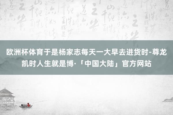 欧洲杯体育于是杨家志每天一大早去进货时-尊龙凯时人生就是博·「中国大陆」官方网站