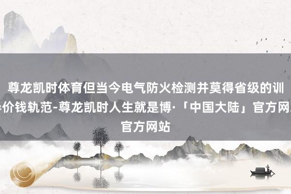 尊龙凯时体育但当今电气防火检测并莫得省级的训导价钱轨范-尊龙凯时人生就是博·「中国大陆」官方网站