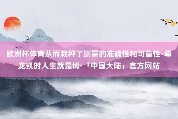 欧洲杯体育从而栽种了测量的准确性和可靠性-尊龙凯时人生就是博·「中国大陆」官方网站