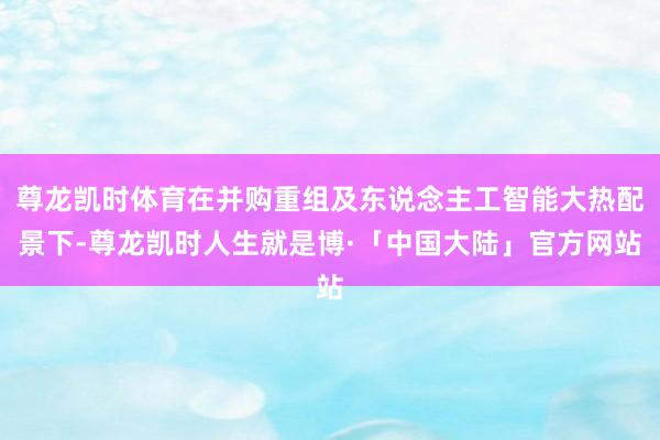 尊龙凯时体育在并购重组及东说念主工智能大热配景下-尊龙凯时人生就是博·「中国大陆」官方网站
