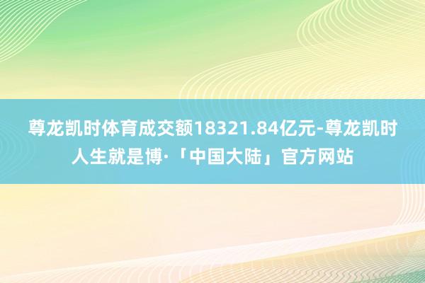 尊龙凯时体育成交额18321.84亿元-尊龙凯时人生就是博·「中国大陆」官方网站