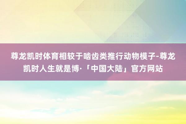 尊龙凯时体育　　相较于啮齿类推行动物模子-尊龙凯时人生就是博·「中国大陆」官方网站