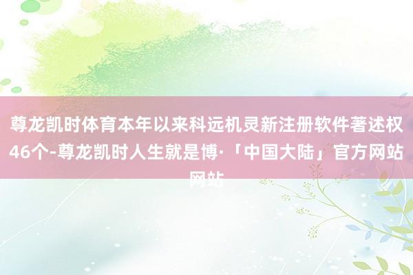 尊龙凯时体育本年以来科远机灵新注册软件著述权46个-尊龙凯时人生就是博·「中国大陆」官方网站