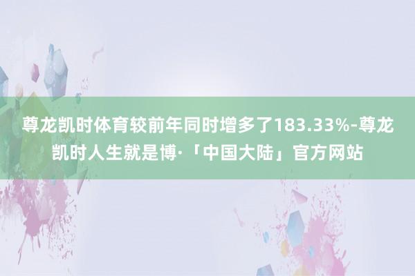 尊龙凯时体育较前年同时增多了183.33%-尊龙凯时人生就是博·「中国大陆」官方网站