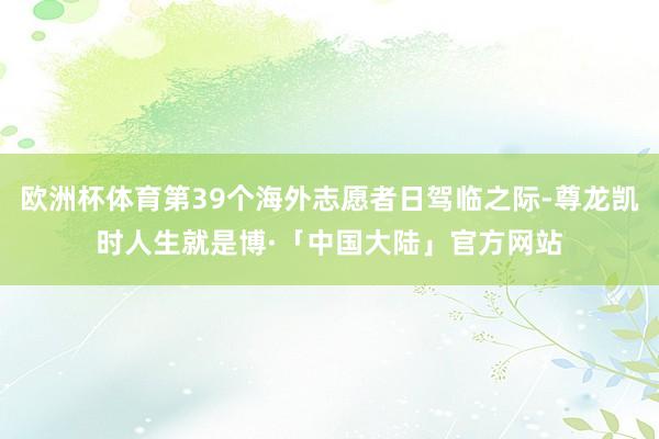 欧洲杯体育第39个海外志愿者日驾临之际-尊龙凯时人生就是博·「中国大陆」官方网站