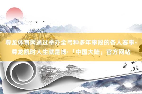 尊龙体育网通过举办全弓种多年事段的各人赛事-尊龙凯时人生就是博·「中国大陆」官方网站