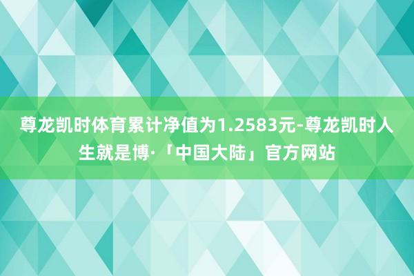 尊龙凯时体育累计净值为1.2583元-尊龙凯时人生就是博·「中国大陆」官方网站