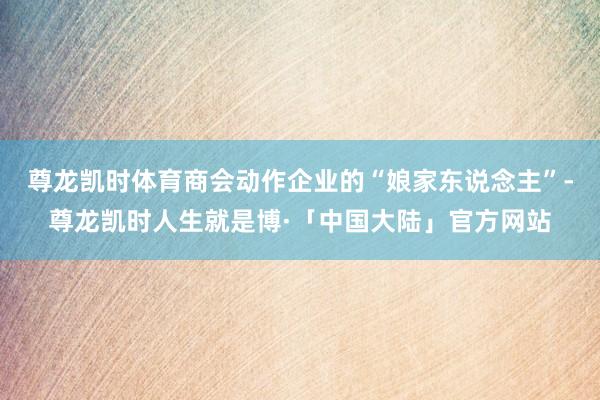 尊龙凯时体育商会动作企业的“娘家东说念主”-尊龙凯时人生就是博·「中国大陆」官方网站