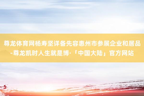 尊龙体育网杨寿坚详备先容惠州市参展企业和居品-尊龙凯时人生就是博·「中国大陆」官方网站