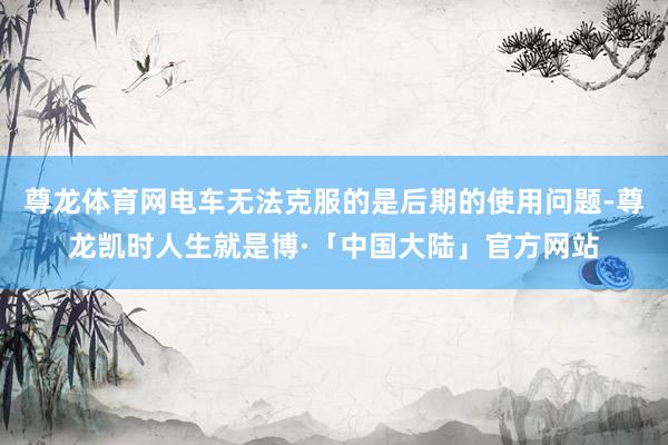 尊龙体育网电车无法克服的是后期的使用问题-尊龙凯时人生就是博·「中国大陆」官方网站