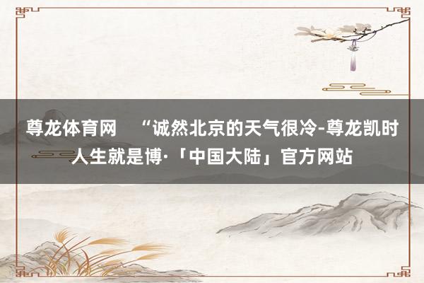 尊龙体育网    “诚然北京的天气很冷-尊龙凯时人生就是博·「中国大陆」官方网站