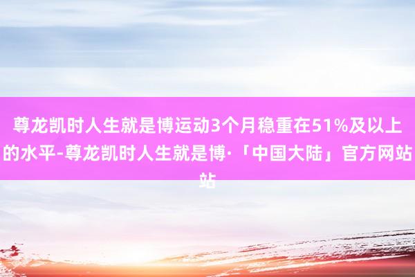 尊龙凯时人生就是博运动3个月稳重在51%及以上的水平-尊龙凯时人生就是博·「中国大陆」官方网站
