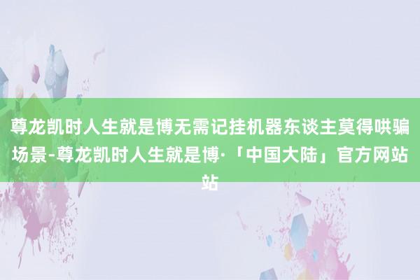 尊龙凯时人生就是博无需记挂机器东谈主莫得哄骗场景-尊龙凯时人生就是博·「中国大陆」官方网站
