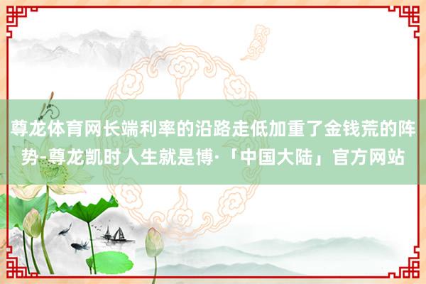 尊龙体育网长端利率的沿路走低加重了金钱荒的阵势-尊龙凯时人生就是博·「中国大陆」官方网站