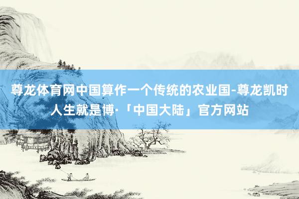 尊龙体育网中国算作一个传统的农业国-尊龙凯时人生就是博·「中国大陆」官方网站