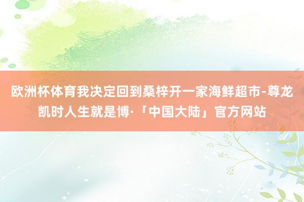 欧洲杯体育我决定回到桑梓开一家海鲜超市-尊龙凯时人生就是博·「中国大陆」官方网站