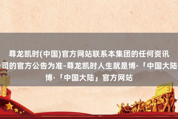 尊龙凯时(中国)官方网站联系本集团的任何资讯仅应以本公司的官方公告为准-尊龙凯时人生就是博·「中国大陆」官方网站
