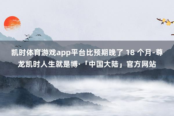 凯时体育游戏app平台比预期晚了 18 个月-尊龙凯时人生就是博·「中国大陆」官方网站