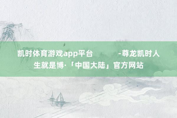 凯时体育游戏app平台            -尊龙凯时人生就是博·「中国大陆」官方网站